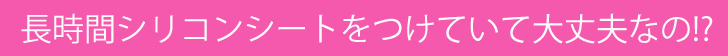 長時間シリコンシートをつけていて大丈夫なの？